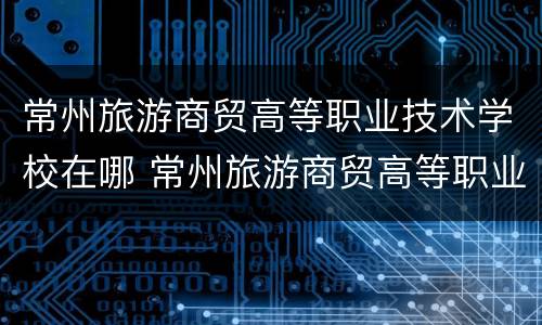 常州旅游商贸高等职业技术学校在哪 常州旅游商贸高等职业技术学校在哪儿