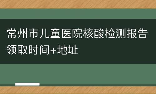 常州市儿童医院核酸检测报告领取时间+地址