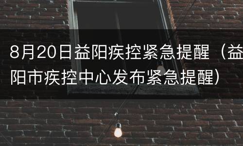 8月20日益阳疾控紧急提醒（益阳市疾控中心发布紧急提醒）