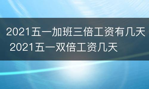 2021五一加班三倍工资有几天 2021五一双倍工资几天