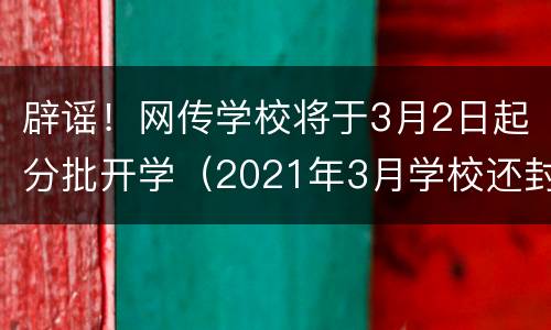 辟谣！网传学校将于3月2日起分批开学（2021年3月学校还封闭吗）