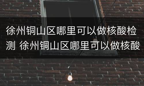 徐州铜山区哪里可以做核酸检测 徐州铜山区哪里可以做核酸检测报告