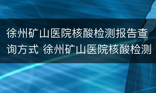 徐州矿山医院核酸检测报告查询方式 徐州矿山医院核酸检测多久出结果