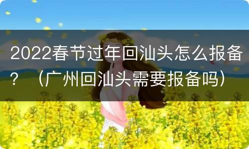 2022春节过年回汕头怎么报备？（广州回汕头需要报备吗）