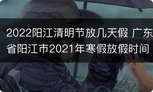 2022阳江清明节放几天假 广东省阳江市2021年寒假放假时间表