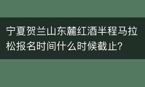 宁夏贺兰山东麓红酒半程马拉松报名时间什么时候截止？