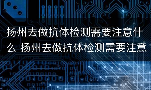 扬州去做抗体检测需要注意什么 扬州去做抗体检测需要注意什么事项