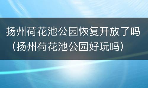 扬州荷花池公园恢复开放了吗（扬州荷花池公园好玩吗）