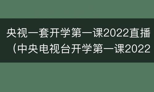 央视一套开学第一课2022直播（中央电视台开学第一课2022）