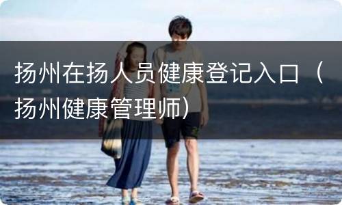 扬州在扬人员健康登记入口（扬州健康管理师）