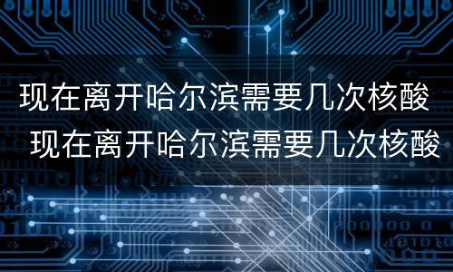 现在离开哈尔滨需要几次核酸 现在离开哈尔滨需要几次核酸证明
