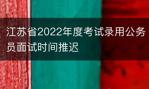 江苏省2022年度考试录用公务员面试时间推迟