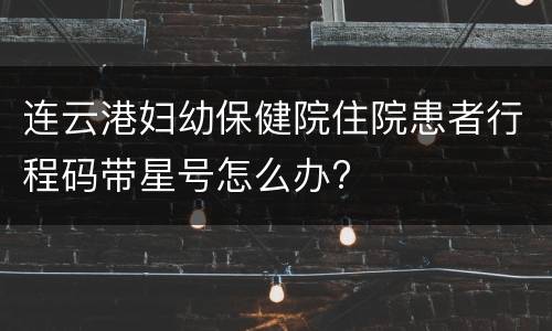 连云港妇幼保健院住院患者行程码带星号怎么办?