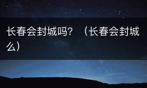 长春会封城吗？（长春会封城么）