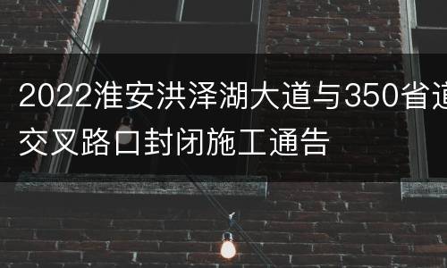 2022淮安洪泽湖大道与350省道交叉路口封闭施工通告