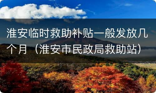 淮安临时救助补贴一般发放几个月（淮安市民政局救助站）
