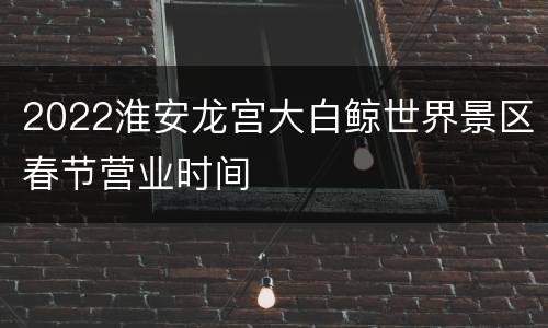 2022淮安龙宫大白鲸世界景区春节营业时间