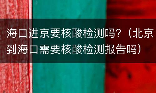 海口进京要核酸检测吗?（北京到海口需要核酸检测报告吗）