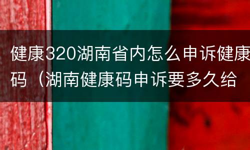 健康320湖南省内怎么申诉健康码（湖南健康码申诉要多久给回复）