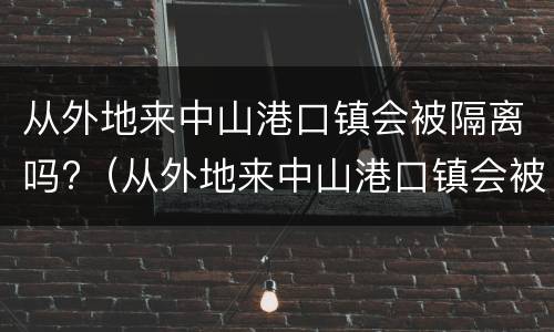 从外地来中山港口镇会被隔离吗?（从外地来中山港口镇会被隔离吗最新消息）