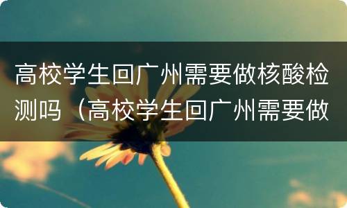 高校学生回广州需要做核酸检测吗（高校学生回广州需要做核酸检测吗现在）