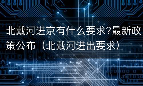 北戴河进京有什么要求?最新政策公布（北戴河进出要求）