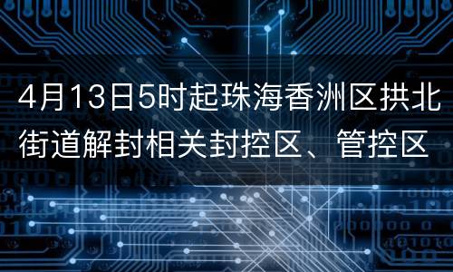 4月13日5时起珠海香洲区拱北街道解封相关封控区、管控区