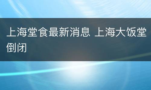 上海堂食最新消息 上海大饭堂倒闭