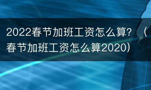 2022春节加班工资怎么算？（春节加班工资怎么算2020）