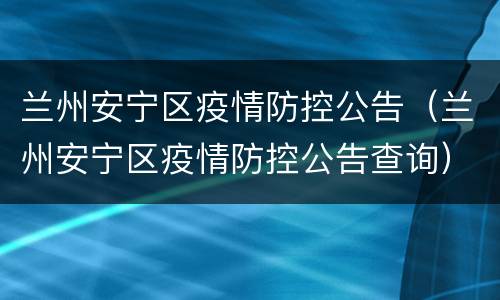 兰州安宁区疫情防控公告（兰州安宁区疫情防控公告查询）