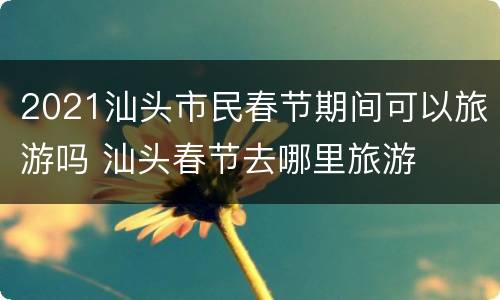 2021汕头市民春节期间可以旅游吗 汕头春节去哪里旅游