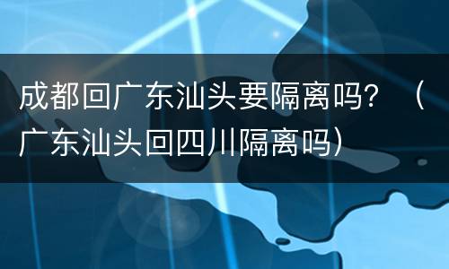 成都回广东汕头要隔离吗？（广东汕头回四川隔离吗）