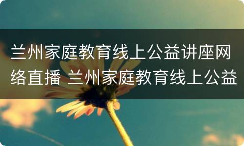 兰州家庭教育线上公益讲座网络直播 兰州家庭教育线上公益讲座网络直播课堂