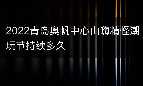 2022青岛奥帆中心山嗨精怪潮玩节持续多久