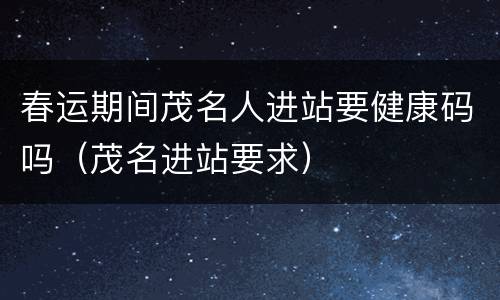 春运期间茂名人进站要健康码吗（茂名进站要求）