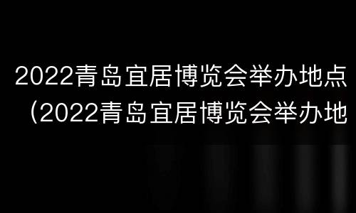 2022青岛宜居博览会举办地点（2022青岛宜居博览会举办地点在哪）