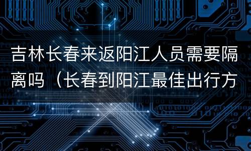吉林长春来返阳江人员需要隔离吗（长春到阳江最佳出行方式）