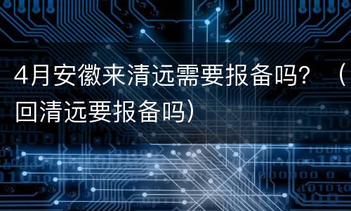 4月安徽来清远需要报备吗？（回清远要报备吗）