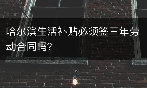 哈尔滨生活补贴必须签三年劳动合同吗？
