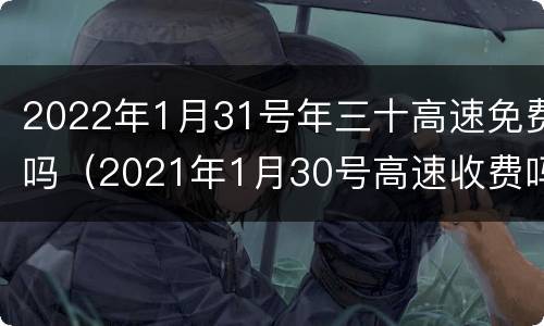 2022年1月31号年三十高速免费吗（2021年1月30号高速收费吗）