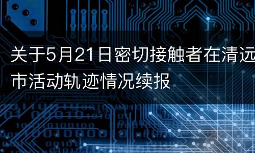 关于5月21日密切接触者在清远市活动轨迹情况续报