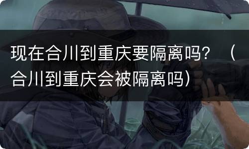现在合川到重庆要隔离吗？（合川到重庆会被隔离吗）