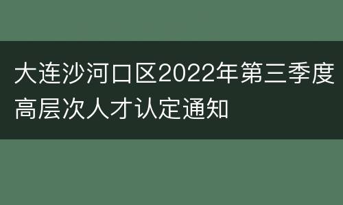 大连沙河口区2022年第三季度高层次人才认定通知