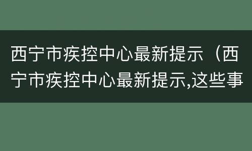 西宁市疾控中心最新提示（西宁市疾控中心最新提示,这些事情必须知道）