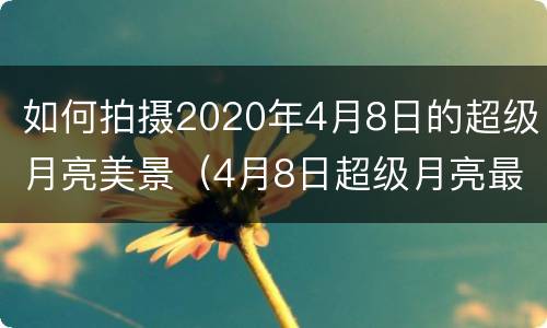如何拍摄2020年4月8日的超级月亮美景（4月8日超级月亮最佳观看时间）