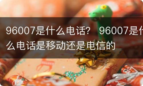 96007是什么电话？ 96007是什么电话是移动还是电信的