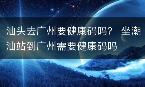 汕头去广州要健康码吗？ 坐潮汕站到广州需要健康码吗