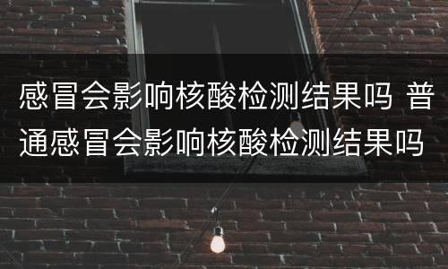 感冒会影响核酸检测结果吗 普通感冒会影响核酸检测结果吗