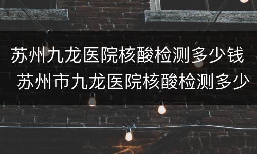苏州九龙医院核酸检测多少钱 苏州市九龙医院核酸检测多少钱
