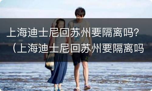 上海迪士尼回苏州要隔离吗？（上海迪士尼回苏州要隔离吗）